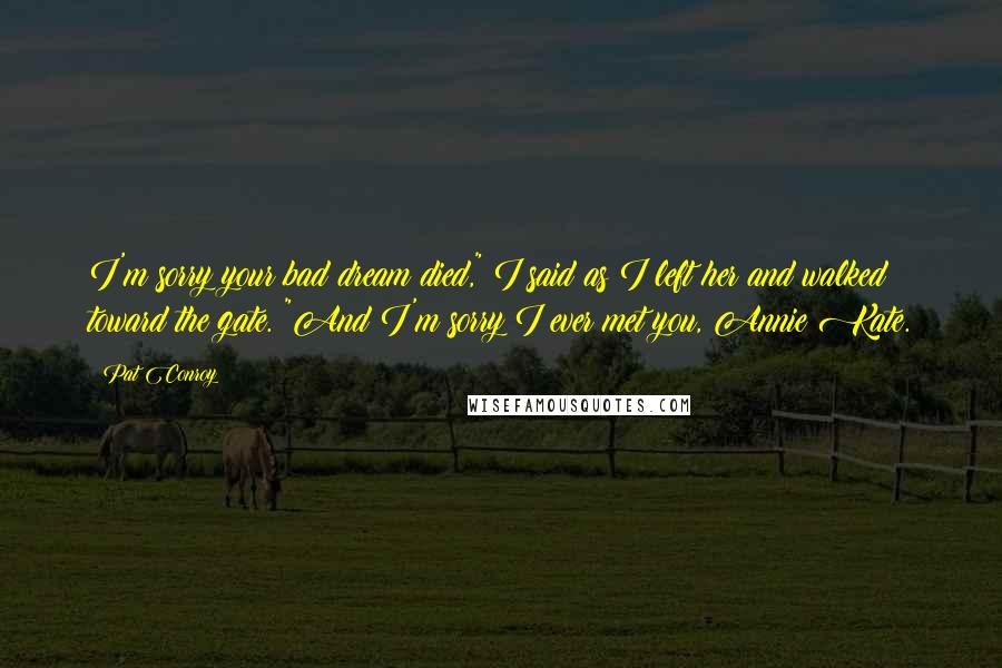 Pat Conroy quotes: I'm sorry your bad dream died," I said as I left her and walked toward the gate. "And I'm sorry I ever met you, Annie Kate. Pat Conroy quotes: I'm sorry your bad dream died," I said as I left her and walked toward the gate. "And I'm sorry I ever met you, Annie Kate.