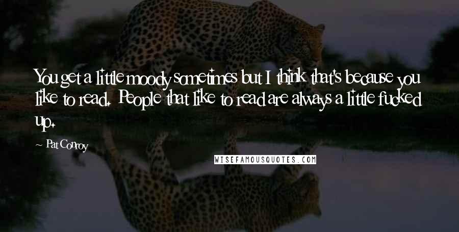 Pat Conroy quotes: You get a little moody sometimes but I think that's because you like to read. People that like to read are always a little fucked up.