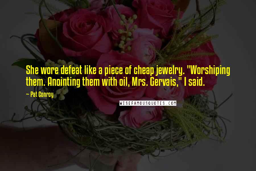 Pat Conroy quotes: She wore defeat like a piece of cheap jewelry. "Worshiping them. Anointing them with oil, Mrs. Gervais," I said. Pat Conroy quotes: She wore defeat like a piece of cheap jewelry. "Worshiping them. Anointing them with oil, Mrs. Gervais," I said.