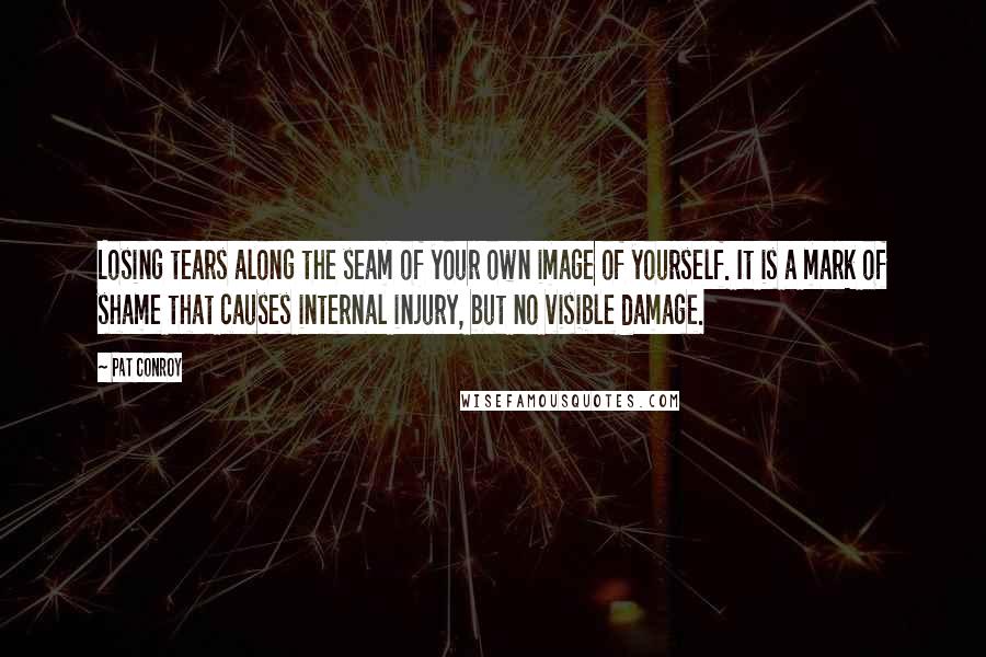 Pat Conroy quotes: Losing tears along the seam of your own image of yourself. It is a mark of shame that causes internal injury, but no visible damage. Pat Conroy quotes: Losing tears along the seam of your own image of yourself. It is a mark of shame that causes internal injury, but no visible damage.