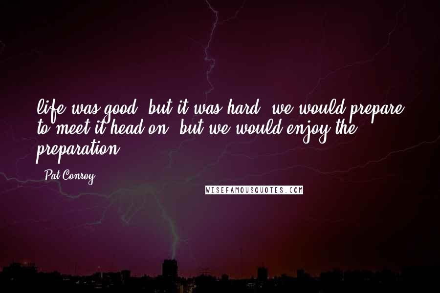 Pat Conroy quotes: life was good, but it was hard; we would prepare to meet it head on, but we would enjoy the preparation. Pat Conroy quotes: life was good, but it was hard; we would prepare to meet it head on, but we would enjoy the preparation.