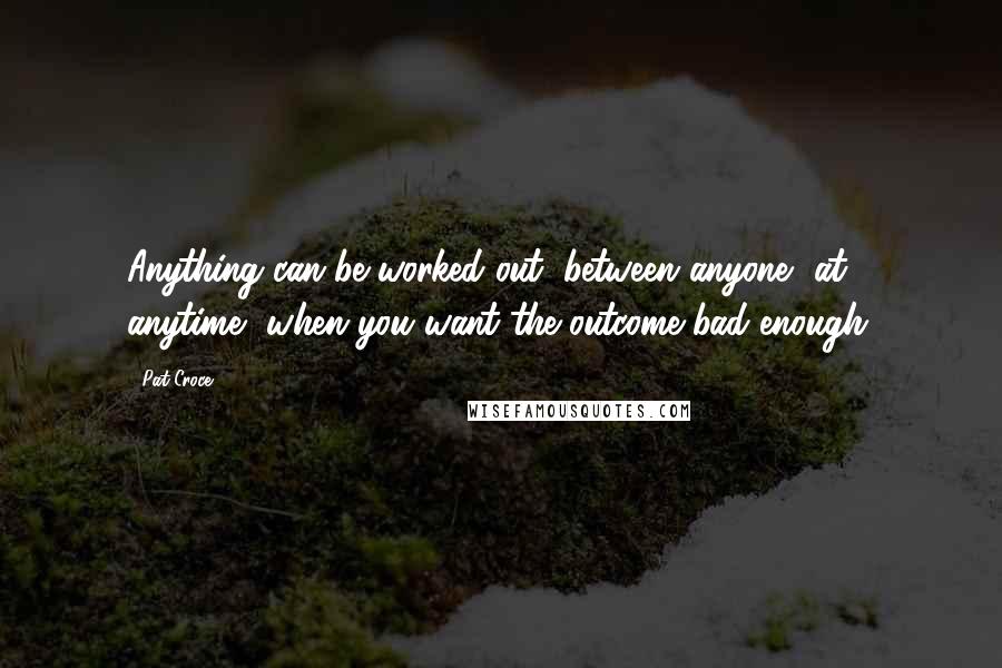 Pat Croce quotes: Anything can be worked out, between anyone, at anytime, when you want the outcome bad enough.