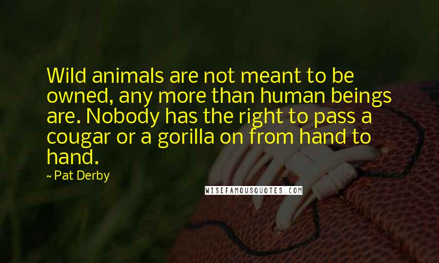 Pat Derby quotes: Wild animals are not meant to be owned, any more than human beings are. Nobody has the right to pass a cougar or a gorilla on from hand to hand.