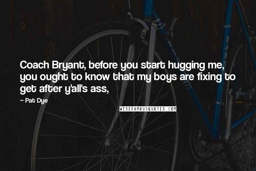 Pat Dye quotes: Coach Bryant, before you start hugging me, you ought to know that my boys are fixing to get after y'all's ass,