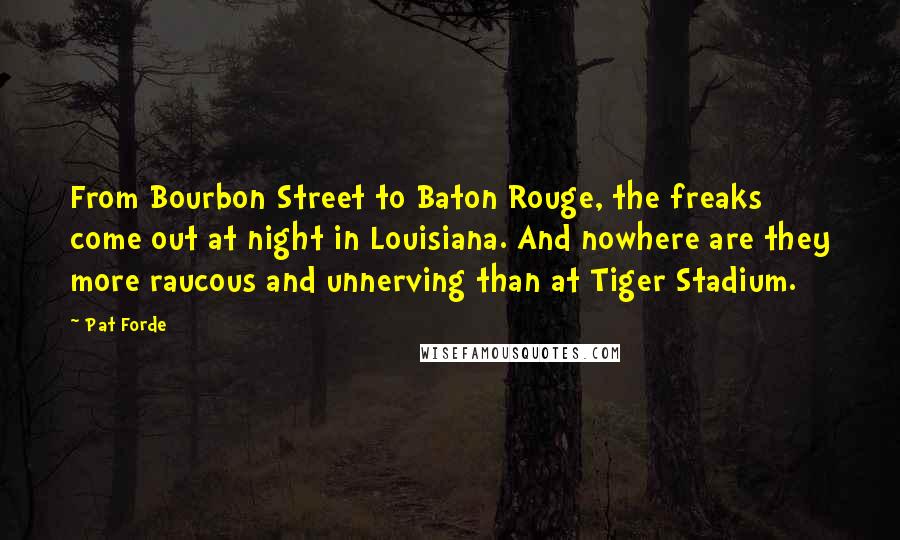 Pat Forde quotes: From Bourbon Street to Baton Rouge, the freaks come out at night in Louisiana. And nowhere are they more raucous and unnerving than at Tiger Stadium. Pat Forde quotes: From Bourbon Street to Baton Rouge, the freaks come out at night in Louisiana. And nowhere are they more raucous and unnerving than at Tiger Stadium.
