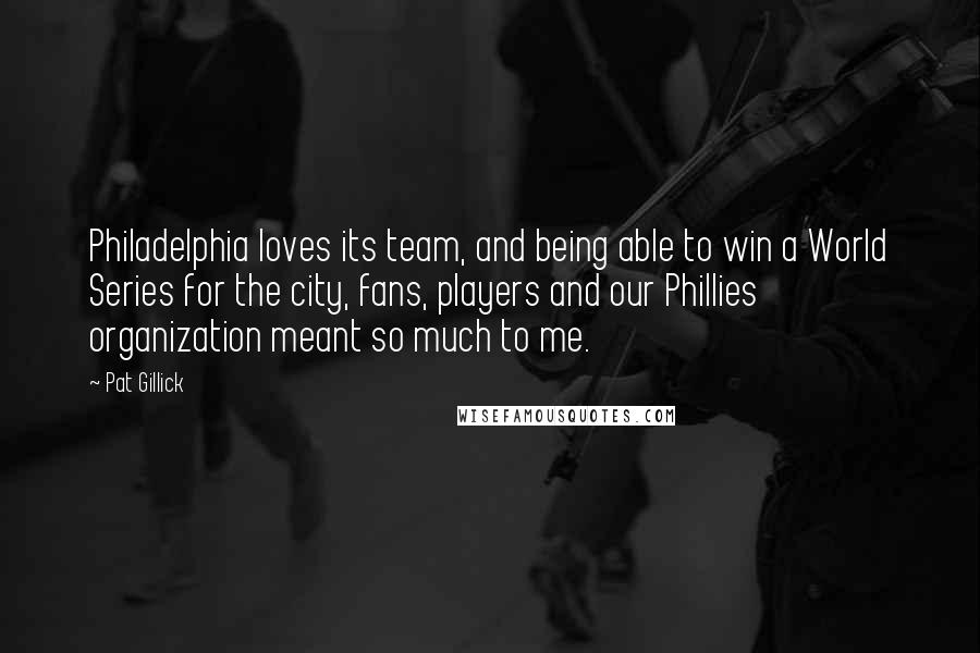 Pat Gillick quotes: Philadelphia loves its team, and being able to win a World Series for the city, fans, players and our Phillies organization meant so much to me. Pat Gillick quotes: Philadelphia loves its team, and being able to win a World Series for the city, fans, players and our Phillies organization meant so much to me.