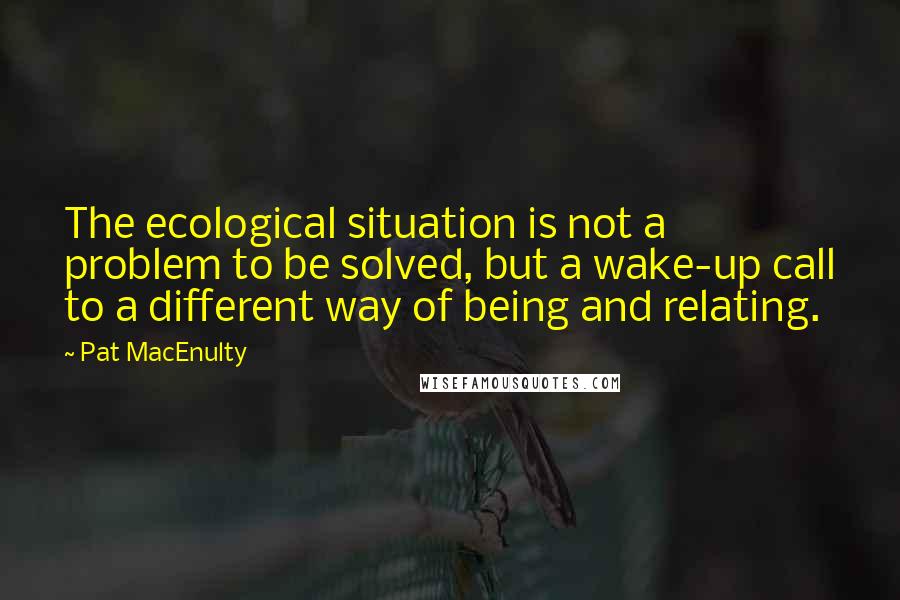 Pat MacEnulty quotes: The ecological situation is not a problem to be solved, but a wake-up call to a different way of being and relating. Pat MacEnulty quotes: The ecological situation is not a problem to be solved, but a wake-up call to a different way of being and relating.