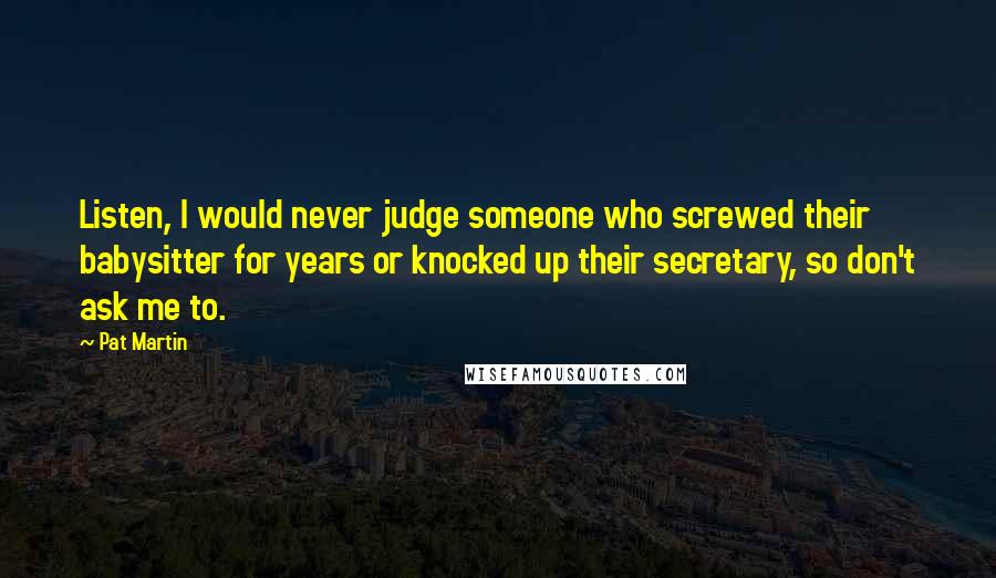 Pat Martin quotes: Listen, I would never judge someone who screwed their babysitter for years or knocked up their secretary, so don't ask me to. Pat Martin quotes: Listen, I would never judge someone who screwed their babysitter for years or knocked up their secretary, so don't ask me to.