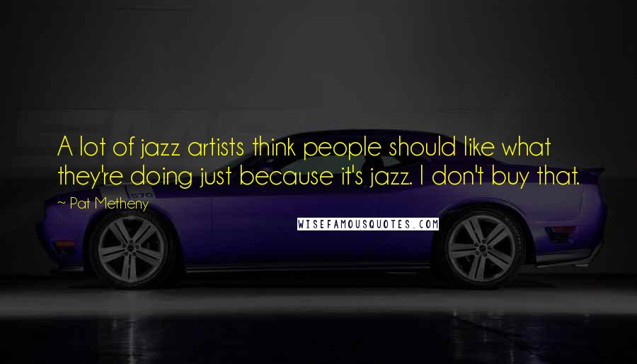 Pat Metheny quotes: A lot of jazz artists think people should like what they're doing just because it's jazz. I don't buy that.