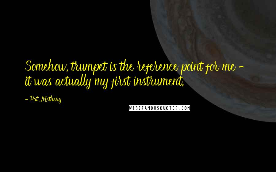 Pat Metheny quotes: Somehow, trumpet is the reference point for me - it was actually my first instrument.