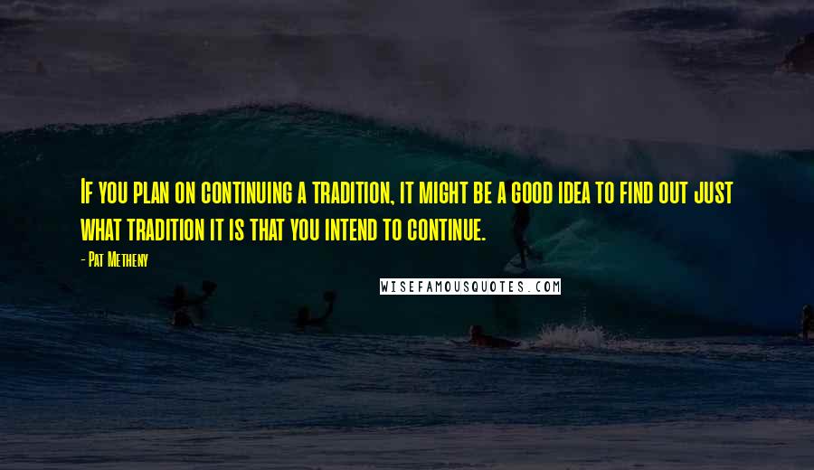 Pat Metheny quotes: If you plan on continuing a tradition, it might be a good idea to find out just what tradition it is that you intend to continue.