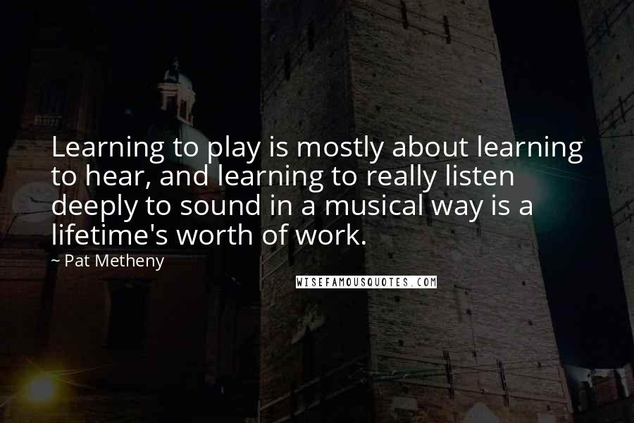 Pat Metheny quotes: Learning to play is mostly about learning to hear, and learning to really listen deeply to sound in a musical way is a lifetime's worth of work.