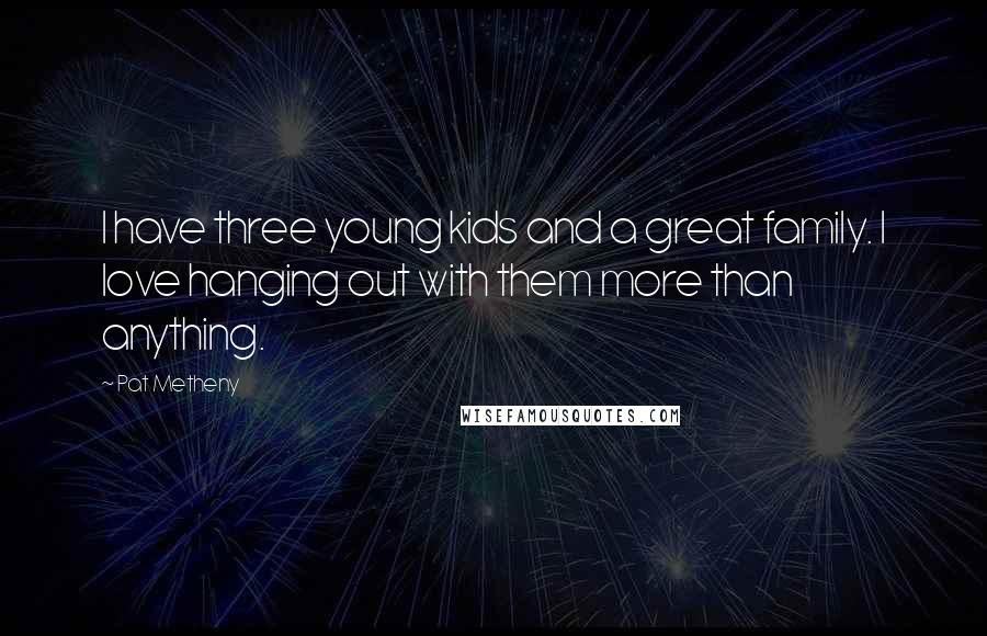 Pat Metheny quotes: I have three young kids and a great family. I love hanging out with them more than anything.