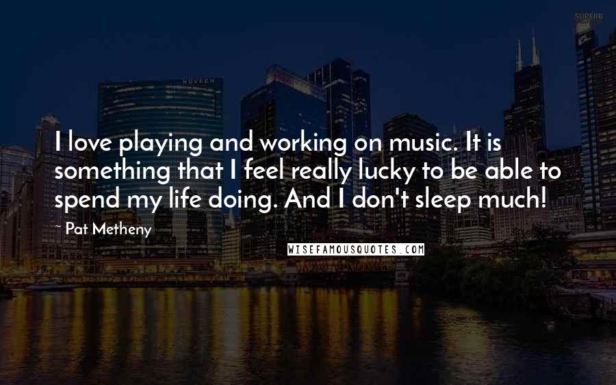 Pat Metheny quotes: I love playing and working on music. It is something that I feel really lucky to be able to spend my life doing. And I don't sleep much!