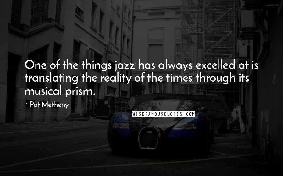 Pat Metheny quotes: One of the things jazz has always excelled at is translating the reality of the times through its musical prism.