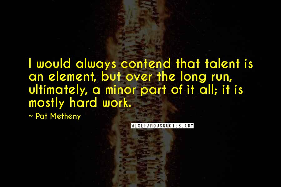 Pat Metheny quotes: I would always contend that talent is an element, but over the long run, ultimately, a minor part of it all; it is mostly hard work.