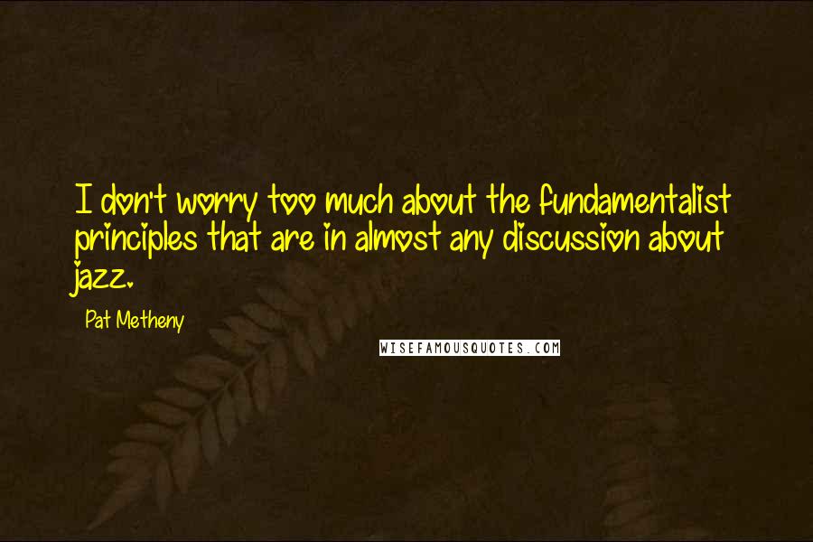 Pat Metheny quotes: I don't worry too much about the fundamentalist principles that are in almost any discussion about jazz.