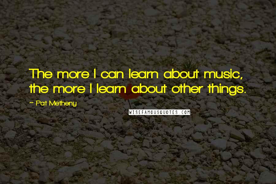 Pat Metheny quotes: The more I can learn about music, the more I learn about other things.