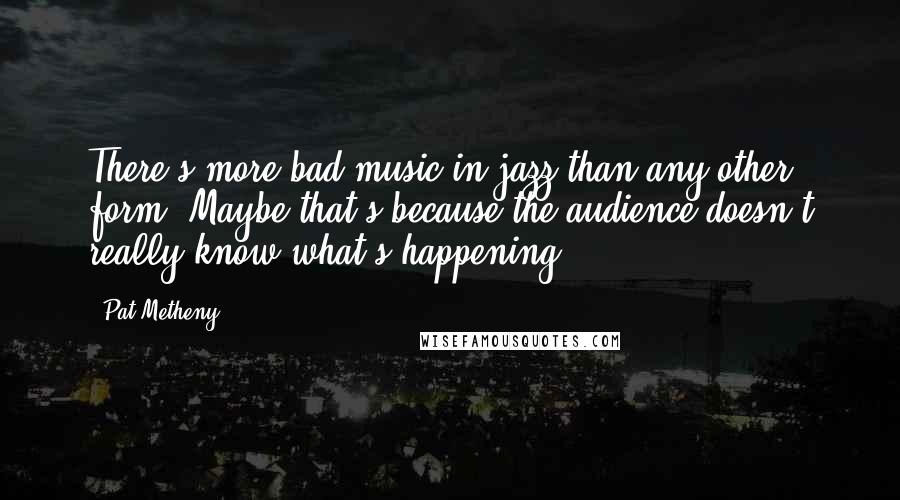 Pat Metheny quotes: There's more bad music in jazz than any other form. Maybe that's because the audience doesn't really know what's happening.