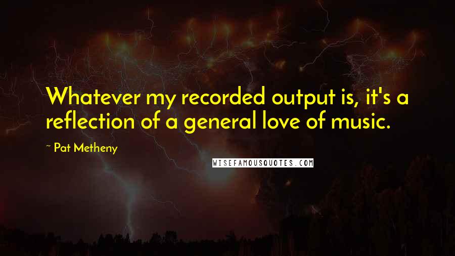 Pat Metheny quotes: Whatever my recorded output is, it's a reflection of a general love of music.