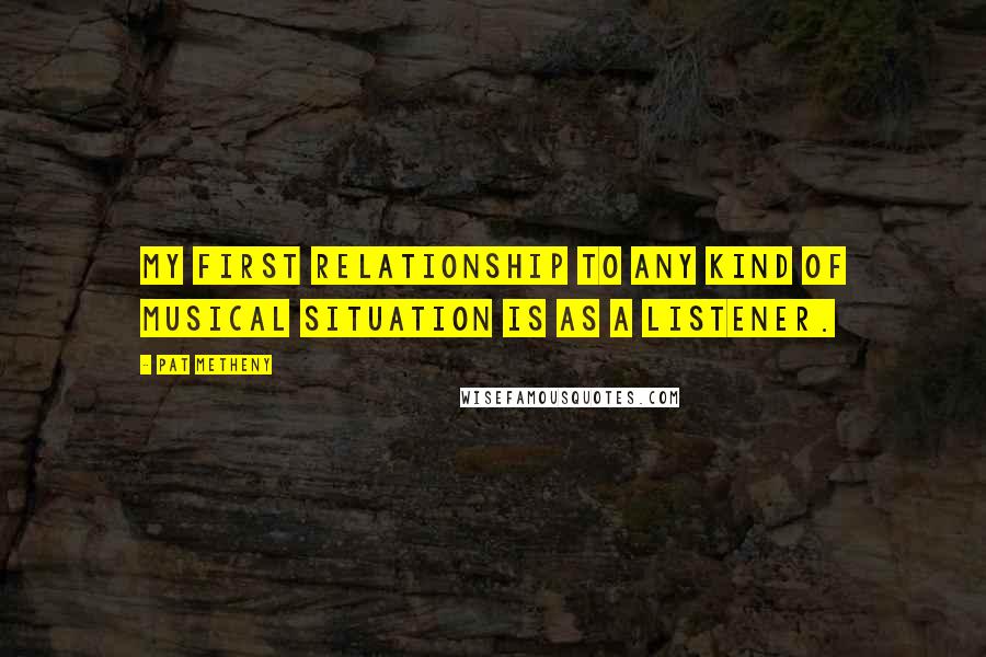 Pat Metheny quotes: My first relationship to any kind of musical situation is as a listener.
