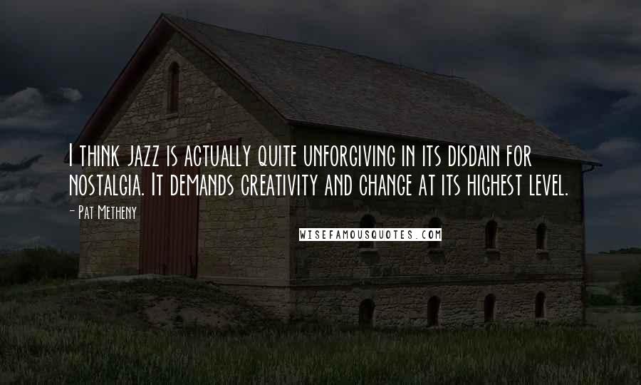 Pat Metheny quotes: I think jazz is actually quite unforgiving in its disdain for nostalgia. It demands creativity and change at its highest level.