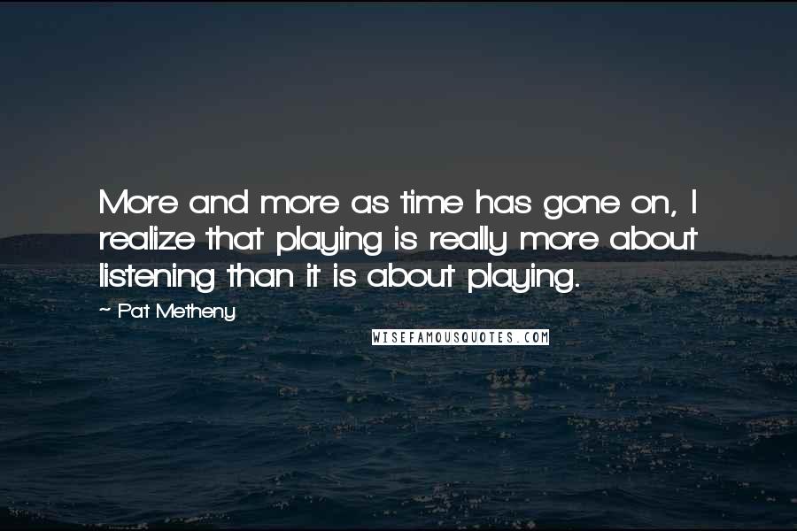 Pat Metheny quotes: More and more as time has gone on, I realize that playing is really more about listening than it is about playing.