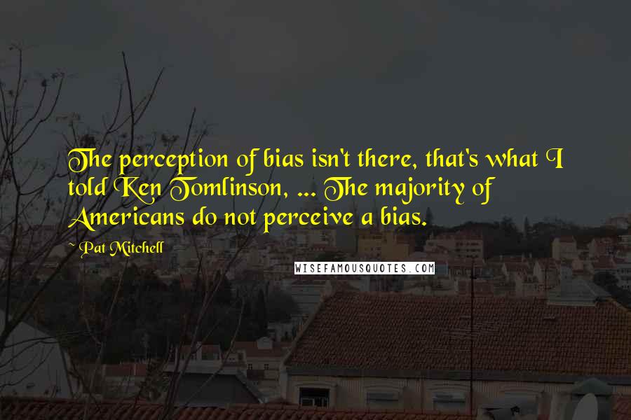 Pat Mitchell quotes: The perception of bias isn't there, that's what I told Ken Tomlinson, ... The majority of Americans do not perceive a bias.