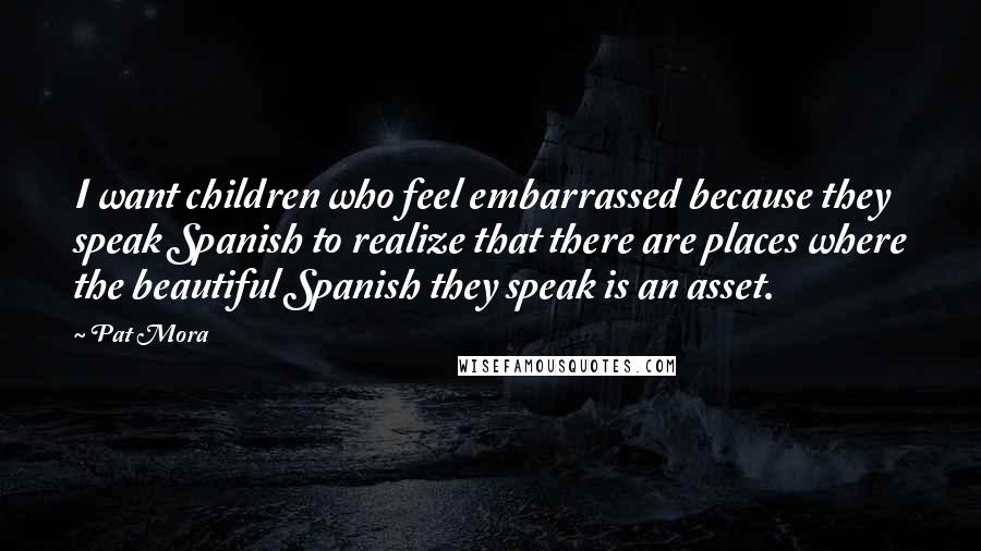 Pat Mora quotes: I want children who feel embarrassed because they speak Spanish to realize that there are places where the beautiful Spanish they speak is an asset. Pat Mora quotes: I want children who feel embarrassed because they speak Spanish to realize that there are places where the beautiful Spanish they speak is an asset.