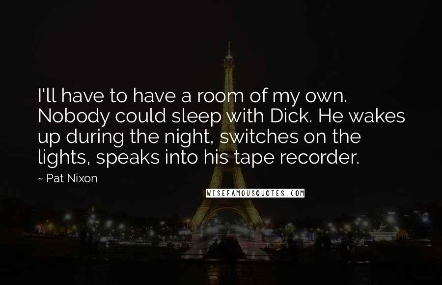 Pat Nixon quotes: I'll have to have a room of my own. Nobody could sleep with Dick. He wakes up during the night, switches on the lights, speaks into his tape recorder.