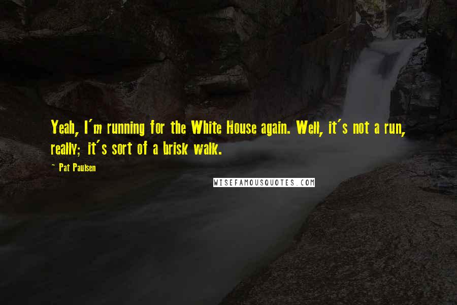 Pat Paulsen quotes: Yeah, I'm running for the White House again. Well, it's not a run, really; it's sort of a brisk walk. Pat Paulsen quotes: Yeah, I'm running for the White House again. Well, it's not a run, really; it's sort of a brisk walk.