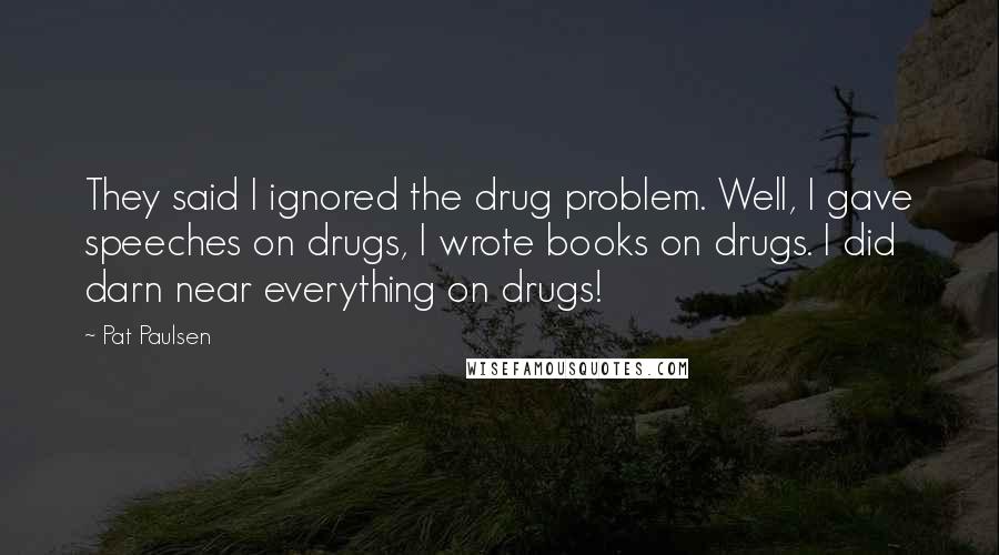 Pat Paulsen quotes: They said I ignored the drug problem. Well, I gave speeches on drugs, I wrote books on drugs. I did darn near everything on drugs! Pat Paulsen quotes: They said I ignored the drug problem. Well, I gave speeches on drugs, I wrote books on drugs. I did darn near everything on drugs!