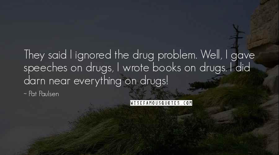 Pat Paulsen quotes: They said I ignored the drug problem. Well, I gave speeches on drugs, I wrote books on drugs. I did darn near everything on drugs!