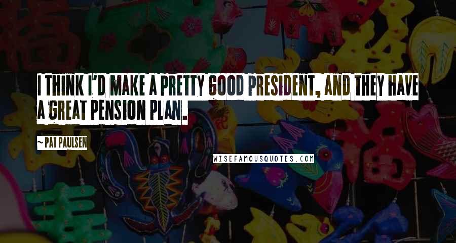 Pat Paulsen quotes: I think I'd make a pretty good president, and they have a great pension plan. Pat Paulsen quotes: I think I'd make a pretty good president, and they have a great pension plan.