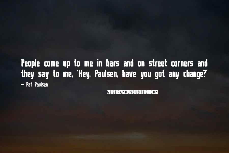 Pat Paulsen quotes: People come up to me in bars and on street corners and they say to me, 'Hey, Paulsen, have you got any change?' Pat Paulsen quotes: People come up to me in bars and on street corners and they say to me, 'Hey, Paulsen, have you got any change?'