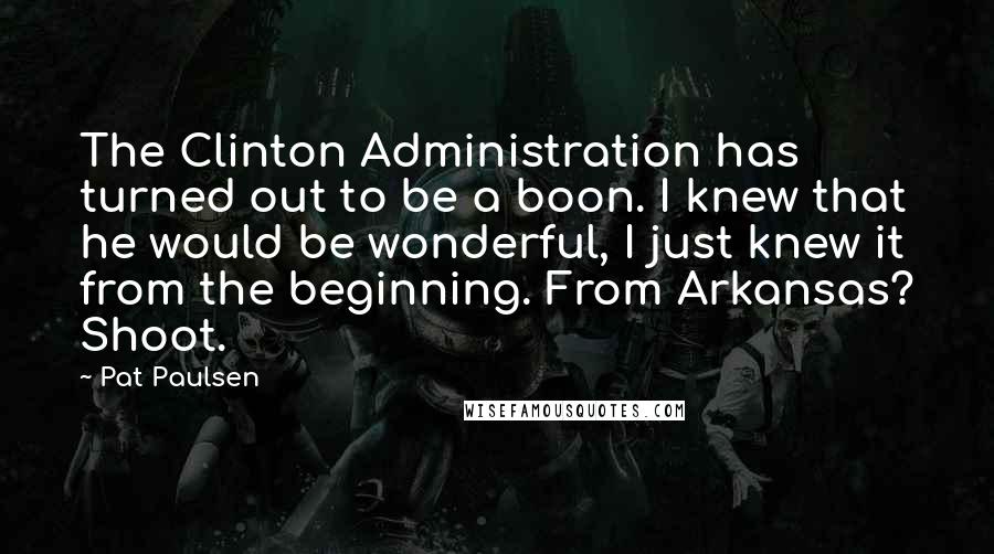 Pat Paulsen quotes: The Clinton Administration has turned out to be a boon. I knew that he would be wonderful, I just knew it from the beginning. From Arkansas? Shoot.