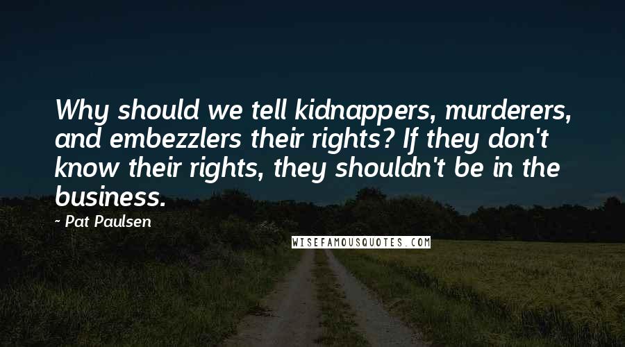 Pat Paulsen quotes: Why should we tell kidnappers, murderers, and embezzlers their rights? If they don't know their rights, they shouldn't be in the business.