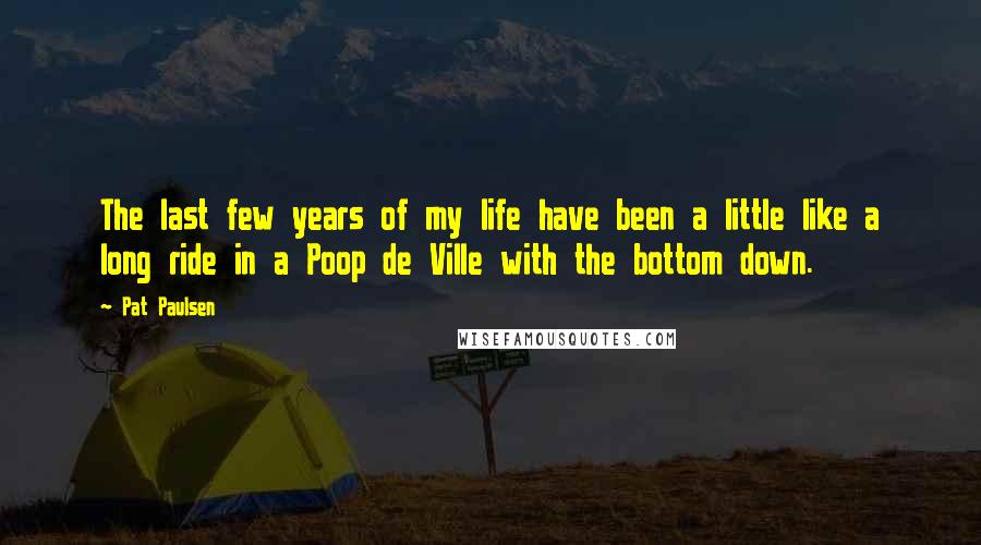 Pat Paulsen quotes: The last few years of my life have been a little like a long ride in a Poop de Ville with the bottom down. Pat Paulsen quotes: The last few years of my life have been a little like a long ride in a Poop de Ville with the bottom down.