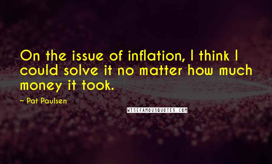 Pat Paulsen quotes: On the issue of inflation, I think I could solve it no matter how much money it took.