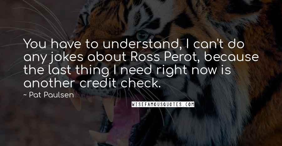 Pat Paulsen quotes: You have to understand, I can't do any jokes about Ross Perot, because the last thing I need right now is another credit check. Pat Paulsen quotes: You have to understand, I can't do any jokes about Ross Perot, because the last thing I need right now is another credit check.