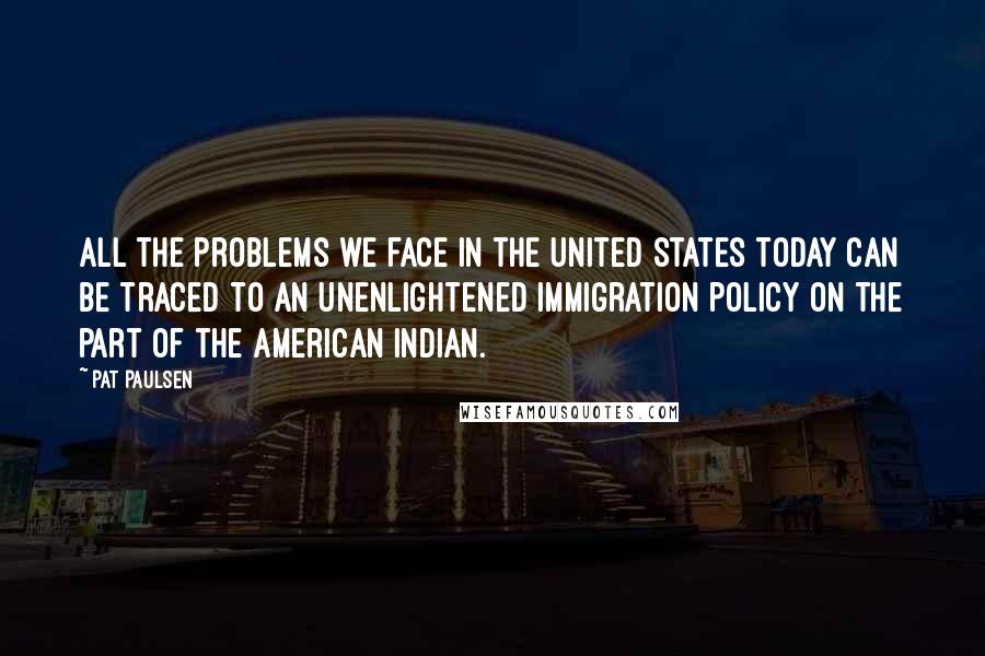 Pat Paulsen quotes: All the problems we face in the United States today can be traced to an unenlightened immigration policy on the part of the American Indian.