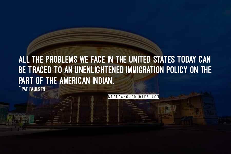 Pat Paulsen quotes: All the problems we face in the United States today can be traced to an unenlightened immigration policy on the part of the American Indian. Pat Paulsen quotes: All the problems we face in the United States today can be traced to an unenlightened immigration policy on the part of the American Indian.