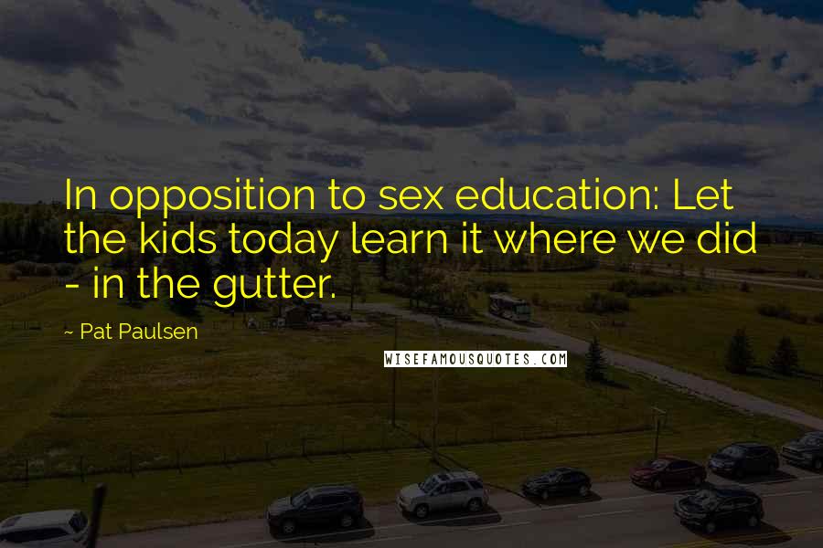 Pat Paulsen quotes: In opposition to sex education: Let the kids today learn it where we did - in the gutter. Pat Paulsen quotes: In opposition to sex education: Let the kids today learn it where we did - in the gutter.