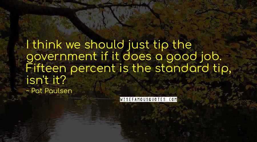 Pat Paulsen quotes: I think we should just tip the government if it does a good job. Fifteen percent is the standard tip, isn't it? Pat Paulsen quotes: I think we should just tip the government if it does a good job. Fifteen percent is the standard tip, isn't it?