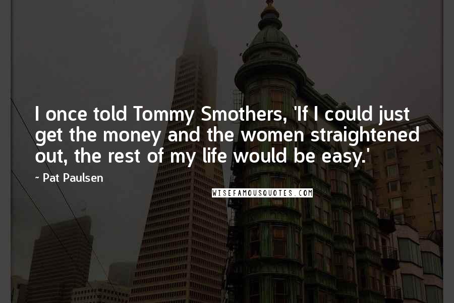 Pat Paulsen quotes: I once told Tommy Smothers, 'If I could just get the money and the women straightened out, the rest of my life would be easy.' Pat Paulsen quotes: I once told Tommy Smothers, 'If I could just get the money and the women straightened out, the rest of my life would be easy.'