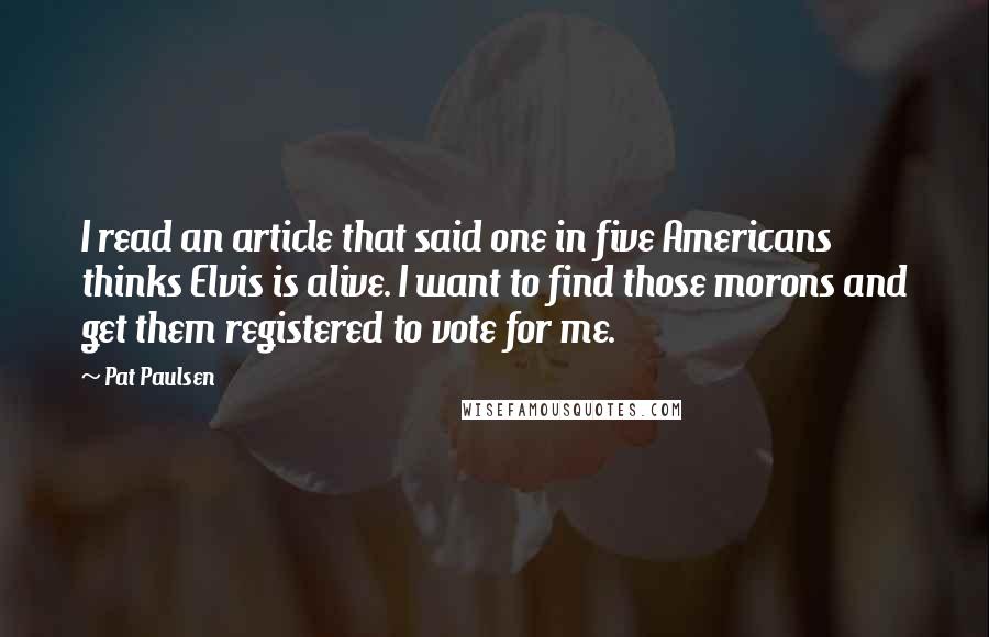 Pat Paulsen quotes: I read an article that said one in five Americans thinks Elvis is alive. I want to find those morons and get them registered to vote for me.