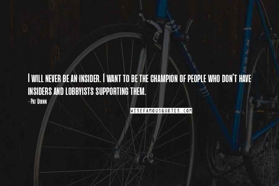 Pat Quinn quotes: I will never be an insider. I want to be the champion of people who don't have insiders and lobbyists supporting them. Pat Quinn quotes: I will never be an insider. I want to be the champion of people who don't have insiders and lobbyists supporting them.