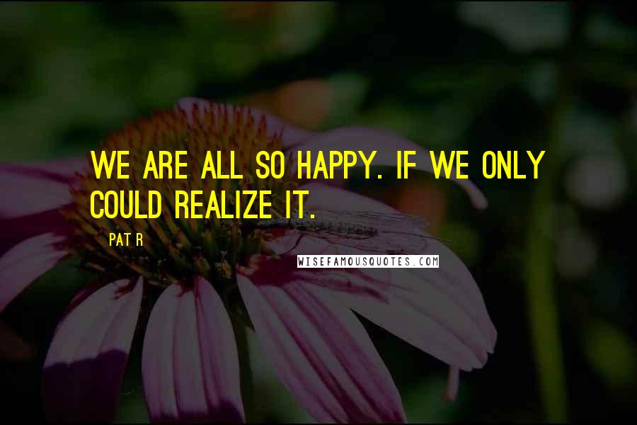 Pat R quotes: We are all so happy. If we only could realize it.