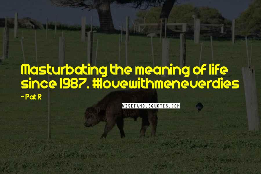 Pat R quotes: Masturbating the meaning of life since 1987. #lovewithmeneverdies