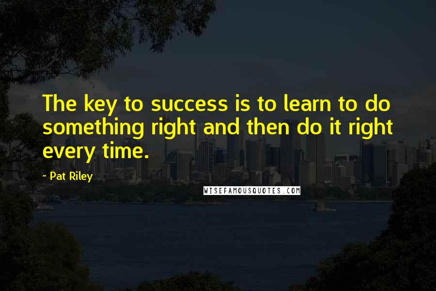 Pat Riley quotes: The key to success is to learn to do something right and then do it right every time.